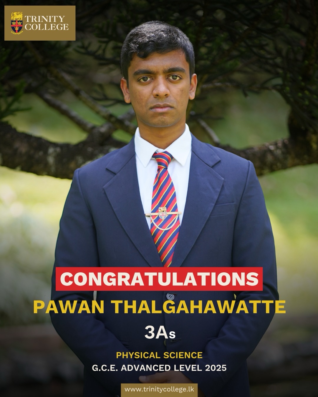 Celebrating Academic Excellence: G.C.E. Advanced Level 2025 🎓
A massive congratulations to the young gentlemen of Trinity College for their stellar performance in the 2025 Advanced Level examinations. Your hard work, resilience, and commitment to excellence have truly paid off!
Special recognition goes to Master Himaru Abeygunarathne for his monumental achievement of ranking Island 5th and District 1st in Biological Science. 🏆
We also celebrate our 3A Achievers across all streams:
Biological Science
1. Himaru Abeygunarathne (Island 5th | District 1st)
2. Navindu Jayasinghe - District Rank 41
3. Pasan Wimalasiri - District Rank 42
Physical Science
1. Sachinthya Rajakaruna - District Rank 4
2. Senuda Adikari - District Rank 14
3. Punsara Wijayakumara - District Rank 19
2. Ramika Dassanayake - District Rank 23
3. Vishaal Sri Ganeashan - District Rank 25
4. Pawan Thalgahawatte - District Rank 38
7. Adithya Herath - District Rank 41
8. Janith Warnakula (2nd Attempt) - District Rank 12
Arts Stream
1. Akalanka Athukorala - District Rank 26
Trinity is proud of each and every one of you for upholding the traditions of academic brilliance. May this be the first of many great milestones in your journeys!